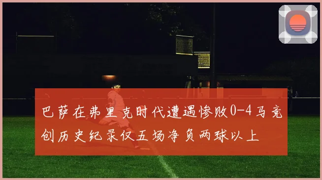 巴萨在弗里克时代遭遇惨败0-4马竞创历史纪录仅五场净负两球以上