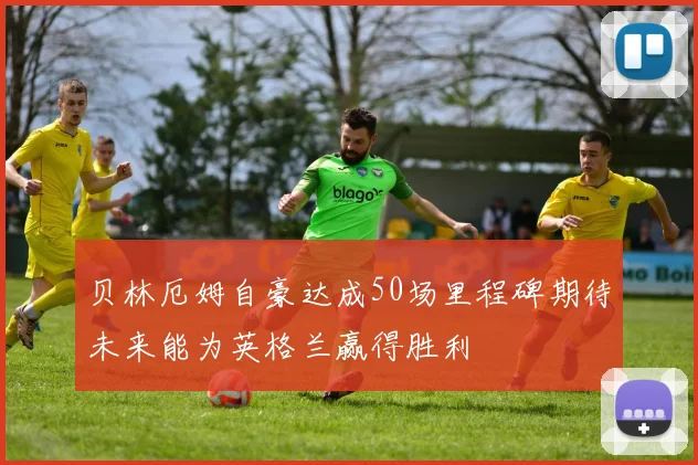 贝林厄姆自豪达成50场里程碑期待未来能为英格兰赢得胜利